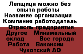 Лепщица-можно без опыта работы › Название организации ­ Компания-работодатель › Отрасль предприятия ­ Другое › Минимальный оклад ­ 1 - Все города Работа » Вакансии   . Чукотский АО